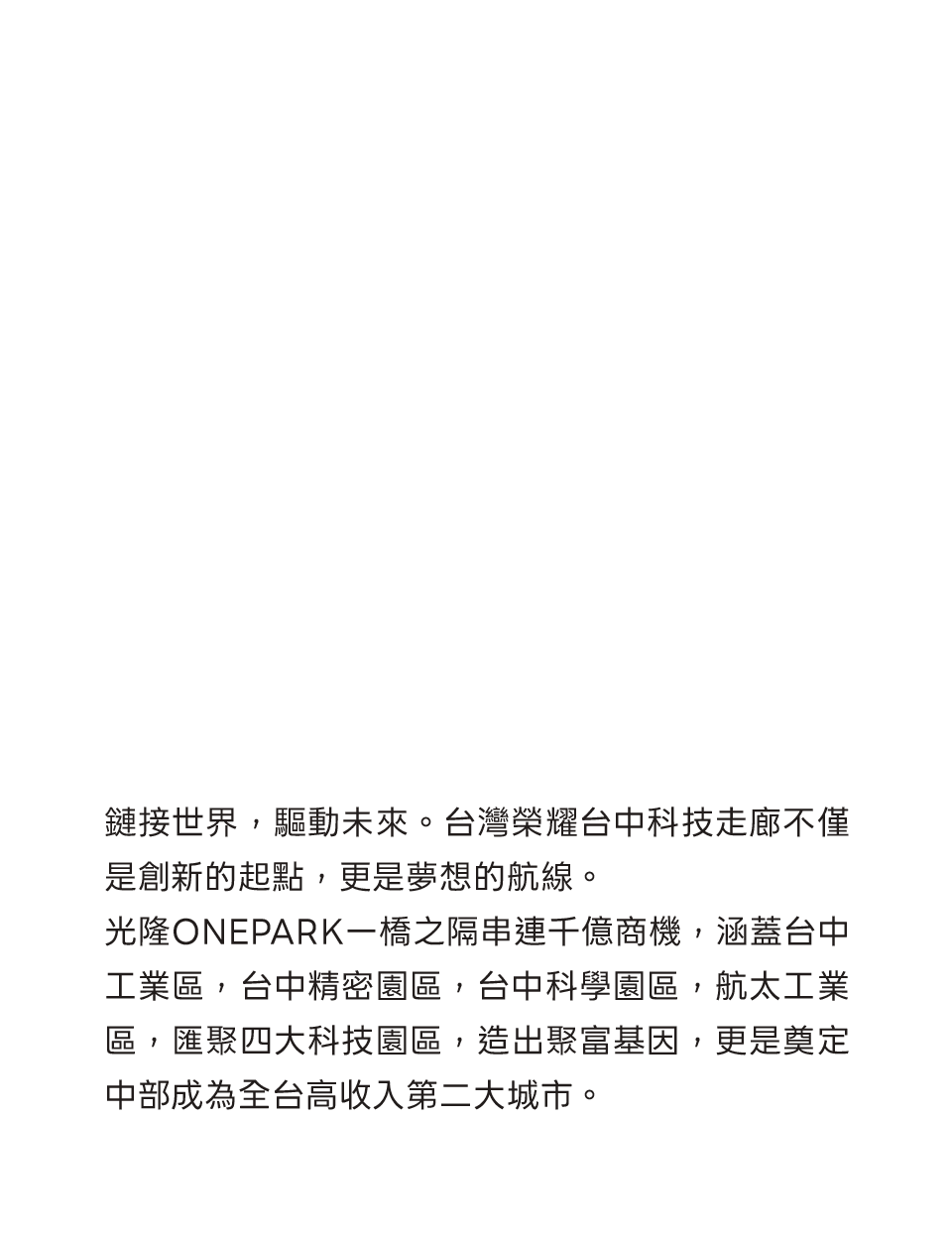 鏈接世界，驅動未來。台灣榮耀台中科技走廊不僅是創新的起點，更是夢想的航線。光隆ONEPARK一橋之隔串連千億商機，涵蓋台中工業區，台中精密園區，台中科學園區，航太工業區，匯聚四大科技園區，造出聚富基因，更是奠定中部成為全台高收入第二大城市。